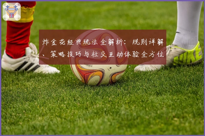 炸金花经典玩法全解析:规则详解、策略技巧与社交互动体验全方位指南