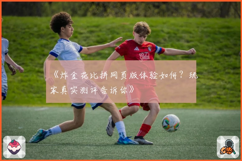 《炸金花比拼网页版体验如何？玩家真实测评告诉你》