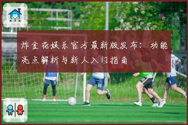 炸金花娱乐官方最新版发布：功能亮点解析与新人入门指南