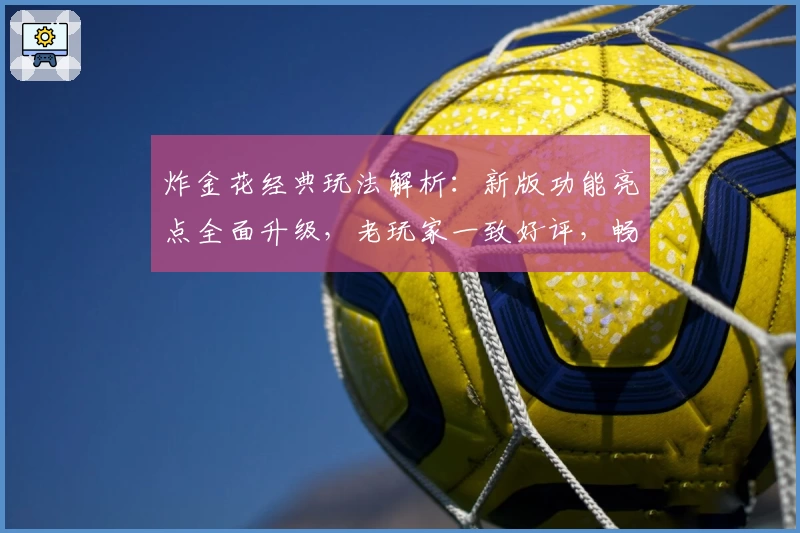 炸金花经典玩法解析:新版功能亮点全面升级,老玩家一致好评,畅享指尖博弈新体验