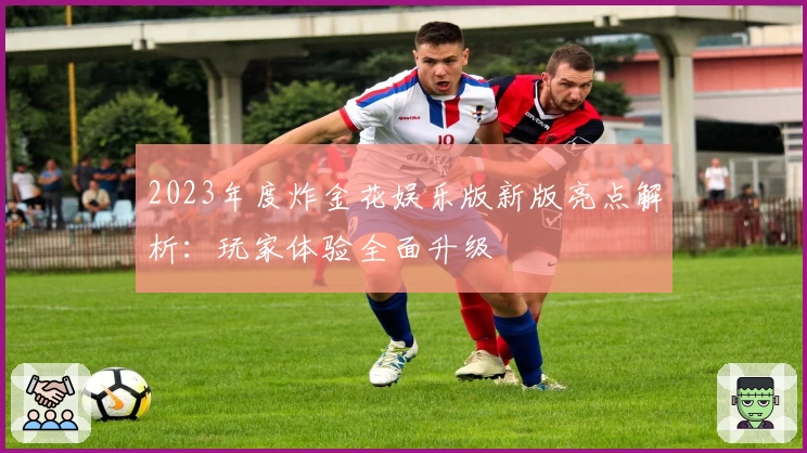 2023年度炸金花娱乐版新版亮点解析:玩家体验全面升级