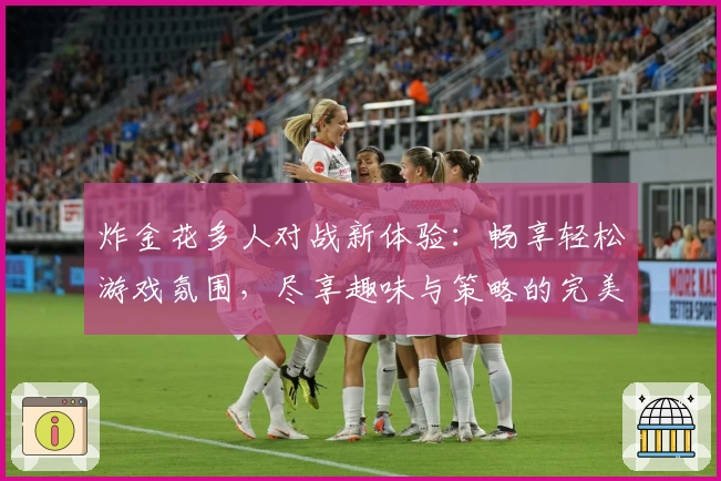 炸金花多人对战新体验:畅享轻松游戏氛围,尽享趣味与策略的完美结合