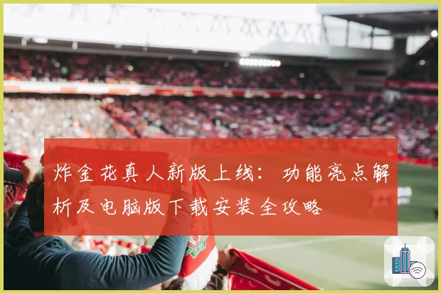 炸金花真人新版上线：功能亮点解析及电脑版下载安装全攻略