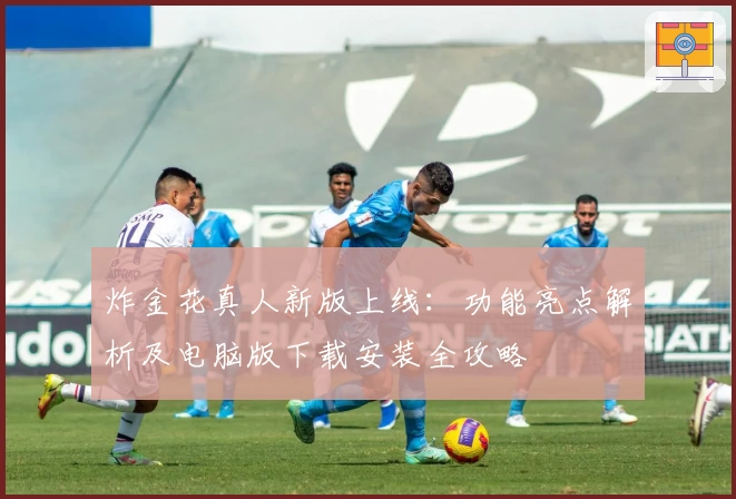 炸金花真人新版上线：功能亮点解析及电脑版下载安装全攻略