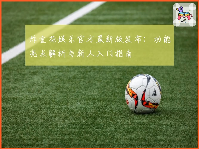 炸金花娱乐官方最新版发布：功能亮点解析与新人入门指南