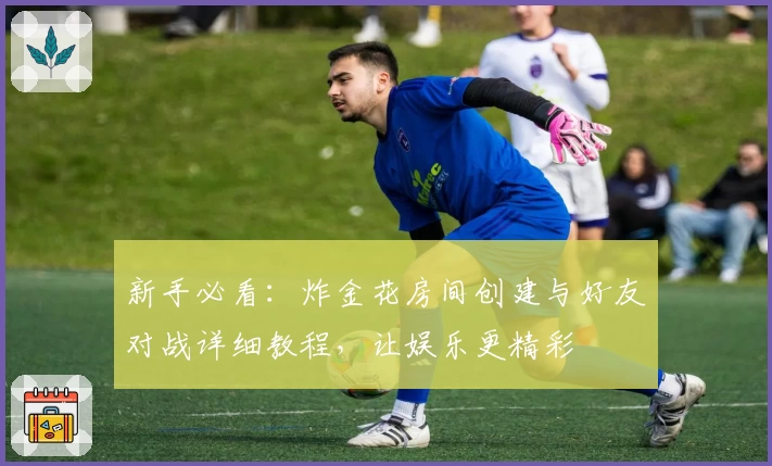 新手必看：炸金花房间创建与好友对战详细教程，让娱乐更精彩