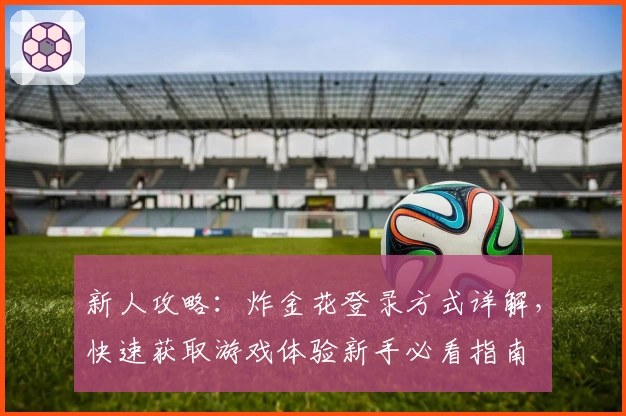 新人攻略:炸金花登录方式详解,快速获取游戏体验新手必看指南