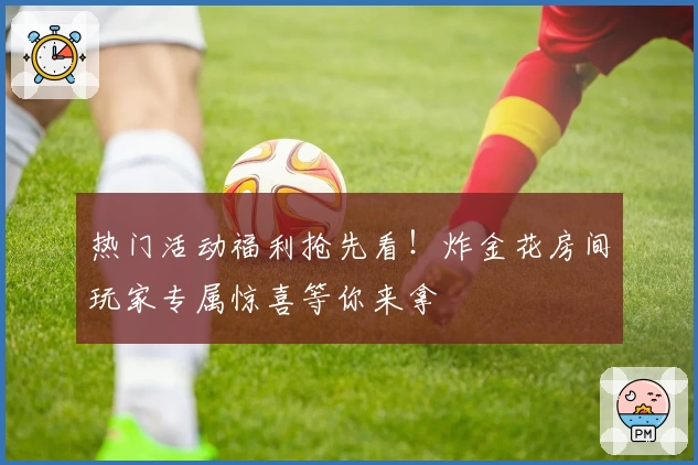 热门活动福利抢先看！炸金花房间玩家专属惊喜等你来拿