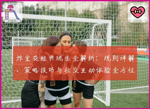 炸金花经典玩法全解析:规则详解、策略技巧与社交互动体验全方位指南